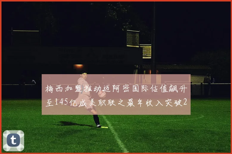 梅西加盟推动迈阿密国际估值飙升至145亿成美职联之最年收入突破2亿美元