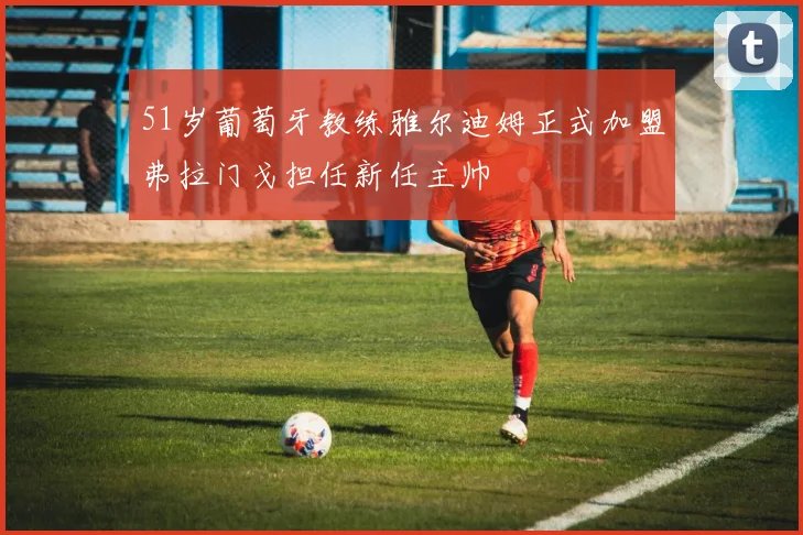 51岁葡萄牙教练雅尔迪姆正式加盟弗拉门戈担任新任主帅