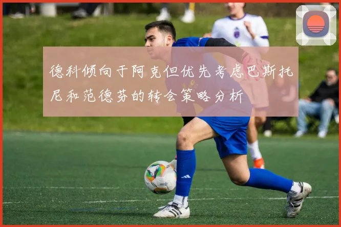 德科倾向于阿克但优先考虑巴斯托尼和范德芬的转会策略分析