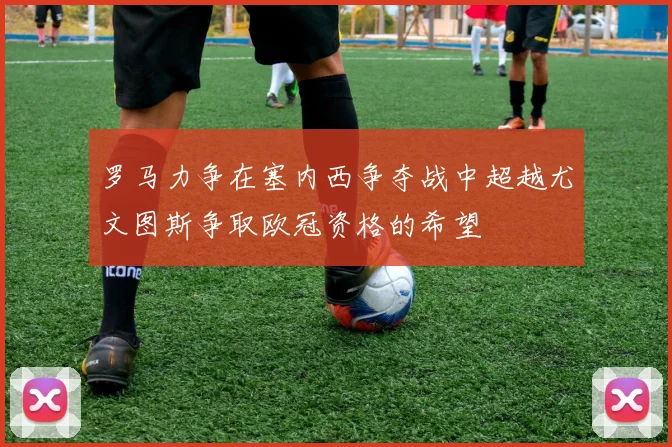 罗马力争在塞内西争夺战中超越尤文图斯争取欧冠资格的希望