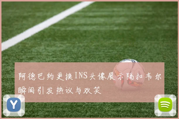 阿德巴约更换INS头像展示隔扣韦尔瞬间引发热议与欢笑
