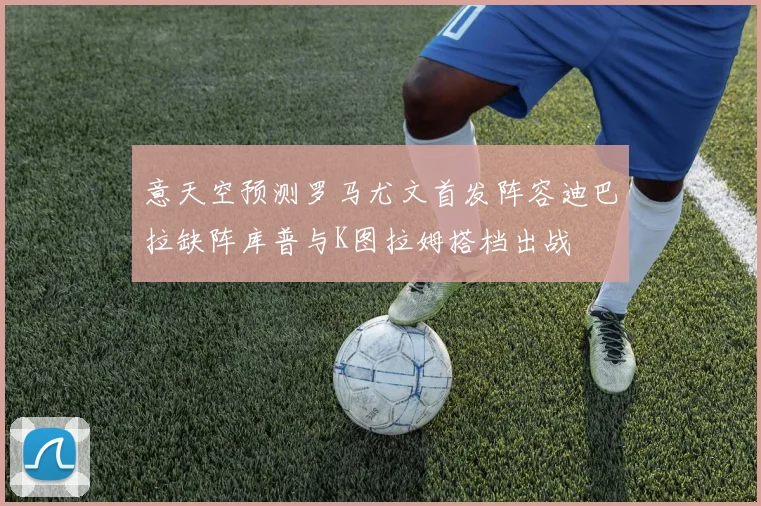 意天空预测罗马尤文首发阵容迪巴拉缺阵库普与K图拉姆搭档出战