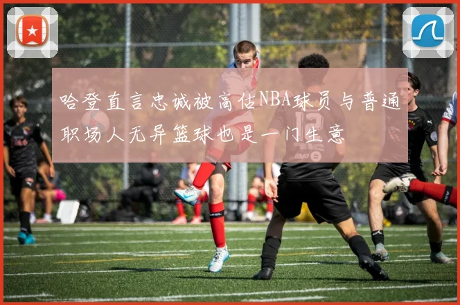 哈登直言忠诚被高估NBA球员与普通职场人无异篮球也是一门生意