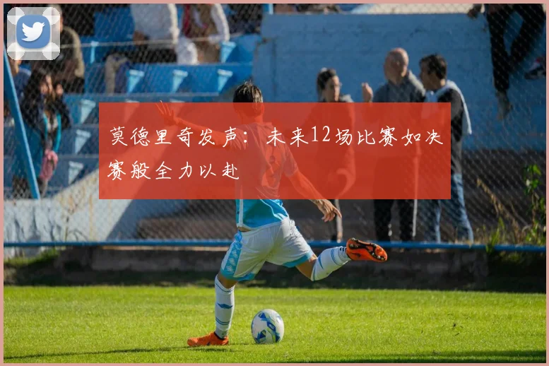 莫德里奇发声：未来12场比赛如决赛般全力以赴
