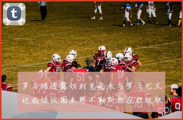 罗马诺透露切利克尚未与罗马尤文达成协议国米那不勒斯也在积极联系