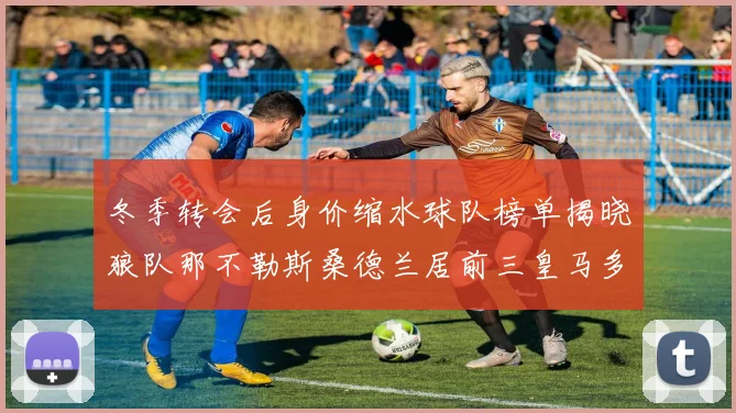 冬季转会后身价缩水球队榜单揭晓狼队那不勒斯桑德兰居前三皇马多特也在其中