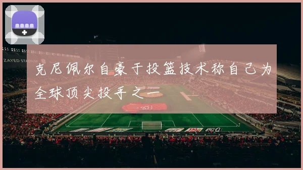克尼佩尔自豪于投篮技术称自己为全球顶尖投手之一